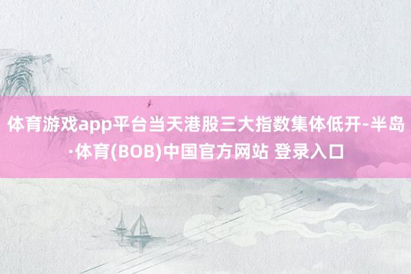 体育游戏app平台　　当天港股三大指数集体低开-半岛·体育(BOB)中国官方网站 登录入口