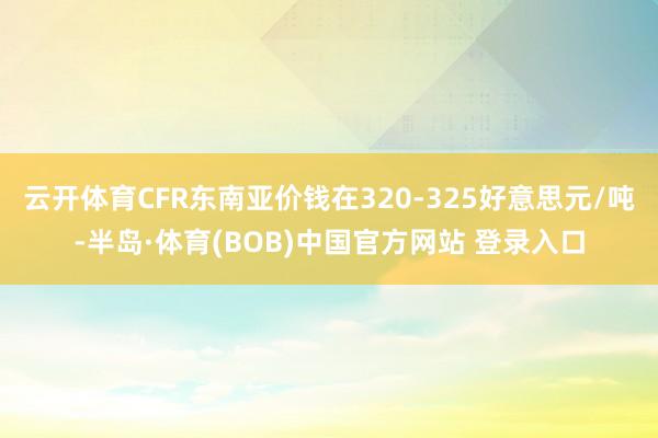 云开体育CFR东南亚价钱在320-325好意思元/吨-半岛·体育(BOB)中国官方网站 登录入口