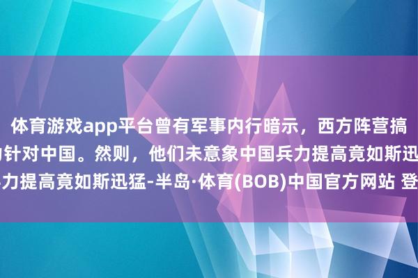 体育游戏app平台曾有军事内行暗示，西方阵营搞定俄罗斯后，便能全力针对中国。然则，他们未意象中国兵力提高竟如斯迅猛-半岛·体育(BOB)中国官方网站 登录入口