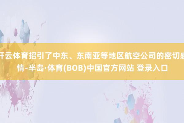 开云体育招引了中东、东南亚等地区航空公司的密切感情-半岛·体育(BOB)中国官方网站 登录入口
