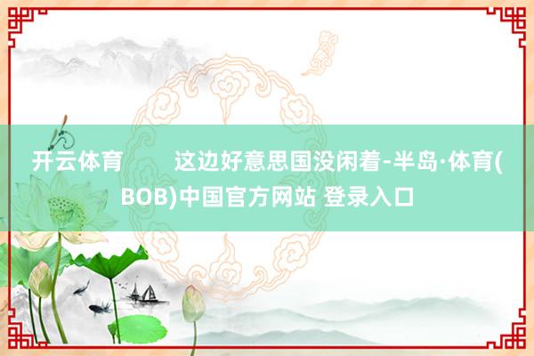 开云体育        这边好意思国没闲着-半岛·体育(BOB)中国官方网站 登录入口