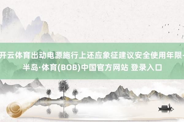 开云体育出动电源施行上还应象征建议安全使用年限-半岛·体育(BOB)中国官方网站 登录入口