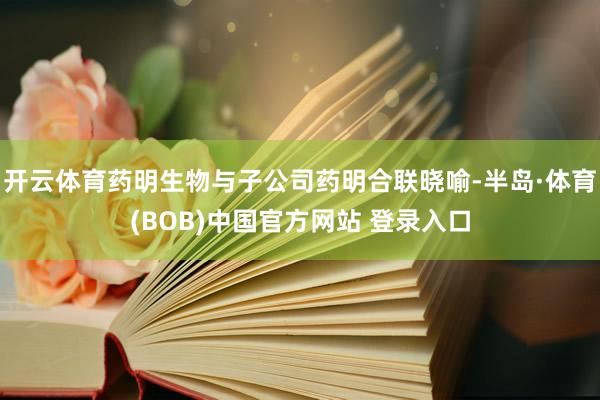 开云体育药明生物与子公司药明合联晓喻-半岛·体育(BOB)中国官方网站 登录入口