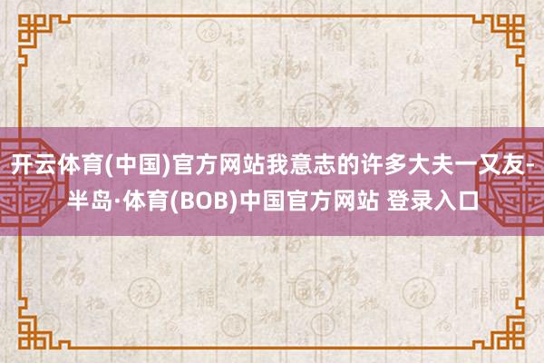 开云体育(中国)官方网站我意志的许多大夫一又友-半岛·体育(BOB)中国官方网站 登录入口