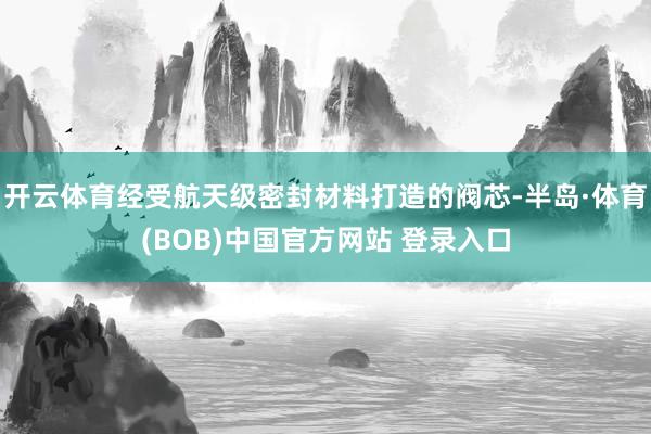 开云体育经受航天级密封材料打造的阀芯-半岛·体育(BOB)中国官方网站 登录入口