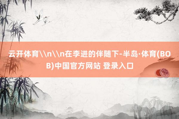 云开体育\n\n在李进的伴随下-半岛·体育(BOB)中国官方网站 登录入口