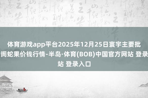 体育游戏app平台2025年12月25日寰宇主要批发阛阓蛇果价钱行情-半岛·体育(BOB)中国官方网站 登录入口