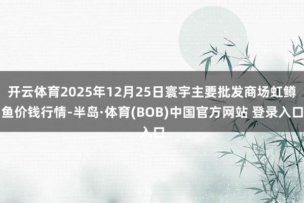 开云体育2025年12月25日寰宇主要批发商场虹鳟鱼价钱行情-半岛·体育(BOB)中国官方网站 登录入口