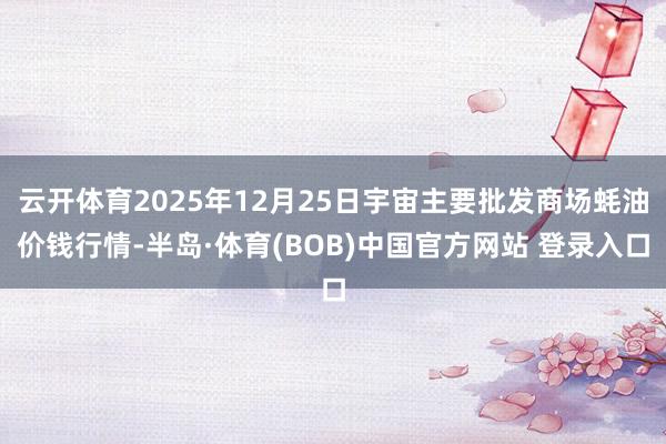 云开体育2025年12月25日宇宙主要批发商场蚝油价钱行情-半岛·体育(BOB)中国官方网站 登录入口