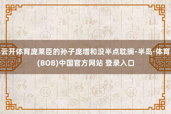 云开体育庞莱臣的孙子庞增和没半点耽搁-半岛·体育(BOB)中国官方网站 登录入口