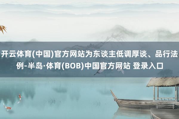 开云体育(中国)官方网站为东谈主低调厚谈、品行法例-半岛·体育(BOB)中国官方网站 登录入口