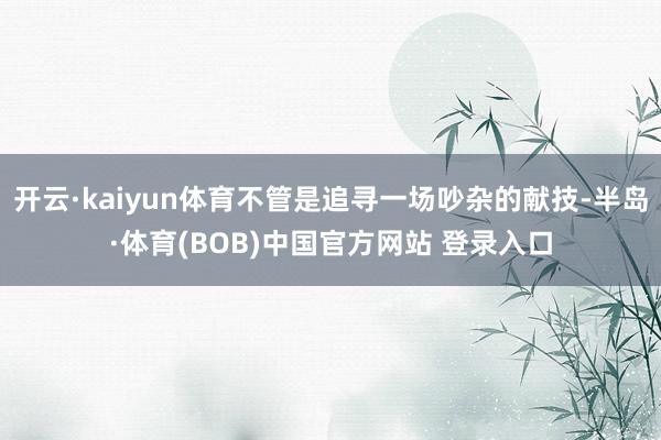 开云·kaiyun体育不管是追寻一场吵杂的献技-半岛·体育(BOB)中国官方网站 登录入口