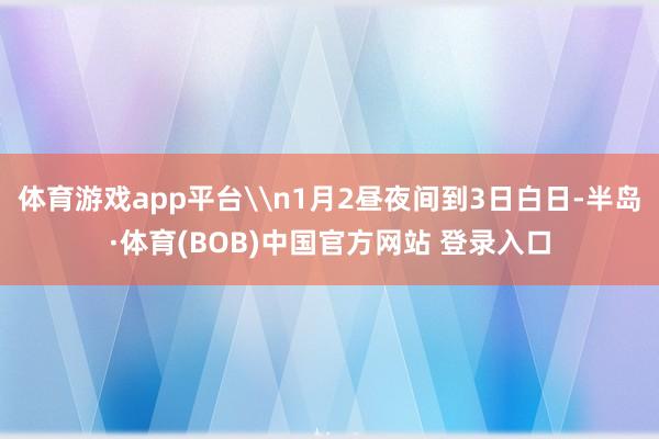 体育游戏app平台\n1月2昼夜间到3日白日-半岛·体育(BOB)中国官方网站 登录入口