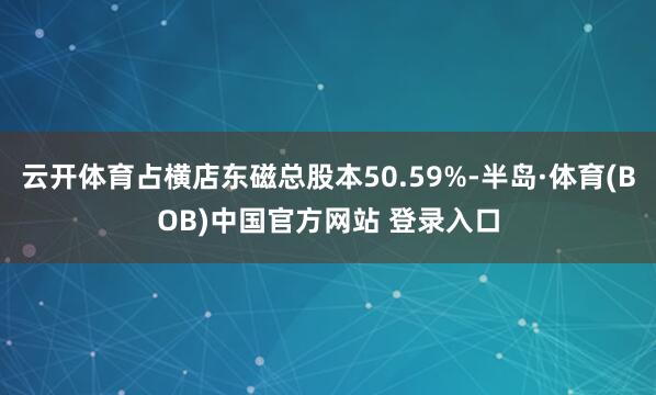 云开体育占横店东磁总股本50.59%-半岛·体育(BOB)中国官方网站 登录入口