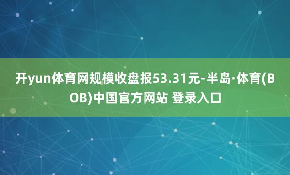 开yun体育网规模收盘报53.31元-半岛·体育(BOB)中国官方网站 登录入口