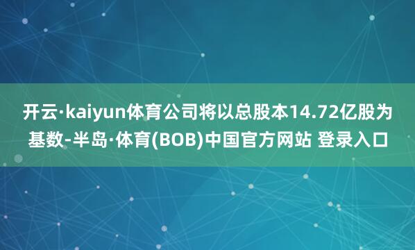 开云·kaiyun体育公司将以总股本14.72亿股为基数-半岛·体育(BOB)中国官方网站 登录入口