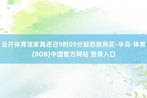 云开体育该家具逐日9时09分起怒放购买-半岛·体育(BOB)中国官方网站 登录入口