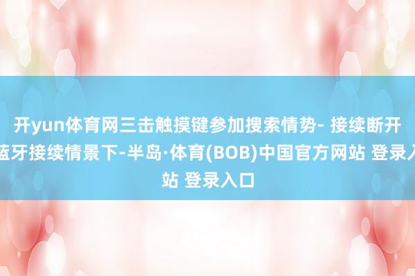 开yun体育网三击触摸键参加搜索情势- 接续断开：蓝牙接续情景下-半岛·体育(BOB)中国官方网站 登录入口