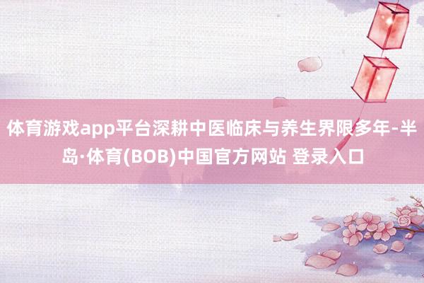 体育游戏app平台深耕中医临床与养生界限多年-半岛·体育(BOB)中国官方网站 登录入口