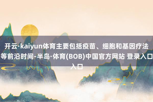 开云·kaiyun体育主要包括疫苗、细胞和基因疗法等前沿时间-半岛·体育(BOB)中国官方网站 登录入口