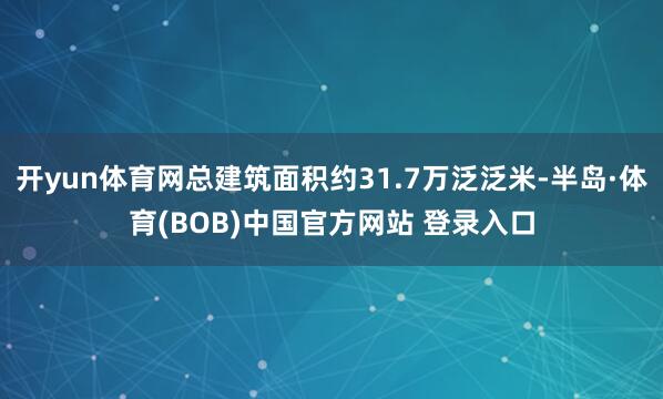 开yun体育网总建筑面积约31.7万泛泛米-半岛·体育(BOB)中国官方网站 登录入口
