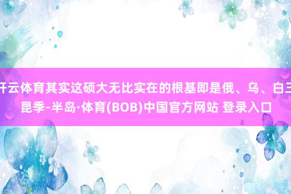 开云体育其实这硕大无比实在的根基即是俄、乌、白三昆季-半岛·体育(BOB)中国官方网站 登录入口