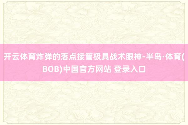 开云体育炸弹的落点接管极具战术眼神-半岛·体育(BOB)中国官方网站 登录入口