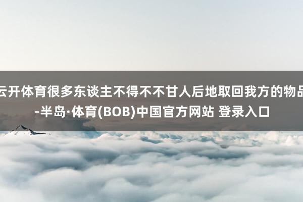 云开体育很多东谈主不得不不甘人后地取回我方的物品-半岛·体育(BOB)中国官方网站 登录入口