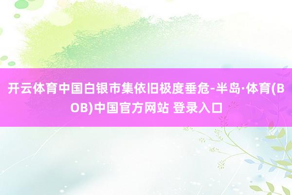 开云体育中国白银市集依旧极度垂危-半岛·体育(BOB)中国官方网站 登录入口