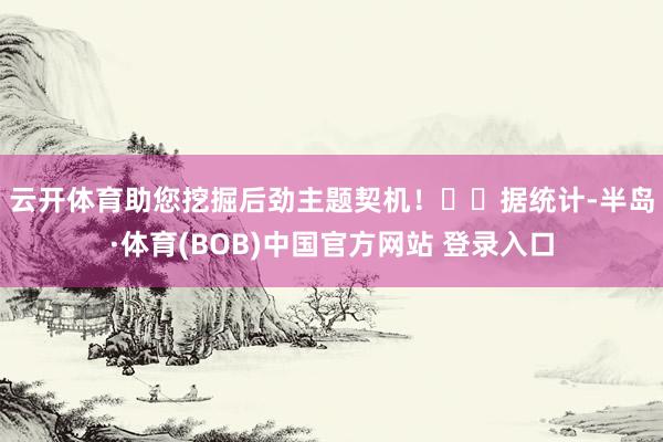 云开体育助您挖掘后劲主题契机! 据统计-半岛·体育(BOB)中国官方网站 登录入口