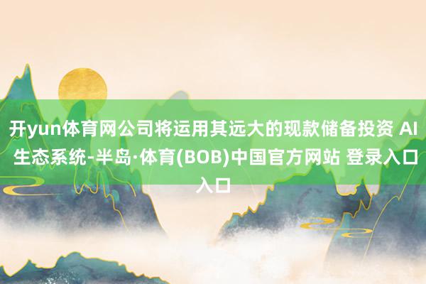 开yun体育网公司将运用其远大的现款储备投资 AI 生态系统-半岛·体育(BOB)中国官方网站 登录入口