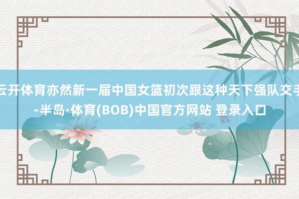 云开体育亦然新一届中国女篮初次跟这种天下强队交手-半岛·体育(BOB)中国官方网站 登录入口
