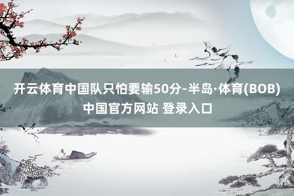 开云体育中国队只怕要输50分-半岛·体育(BOB)中国官方网站 登录入口